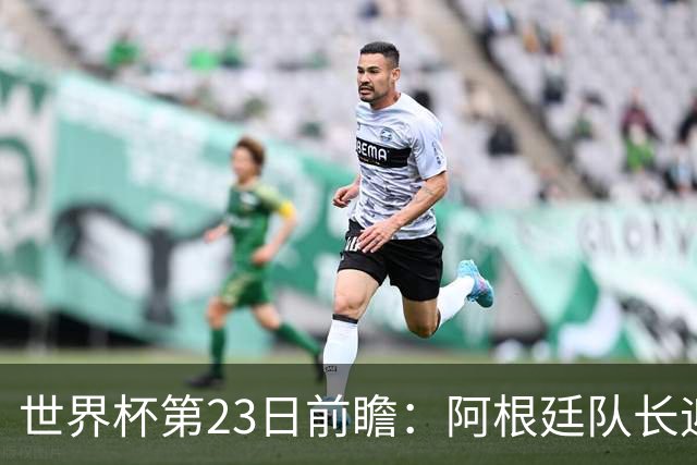 世界杯第23日前瞻：阿根廷队长迎历史之夜 卫冕冠军PK大黑马