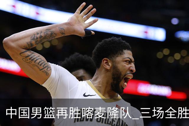 中国男篮再胜喀麦隆队 三场全胜结束国际团结杯
