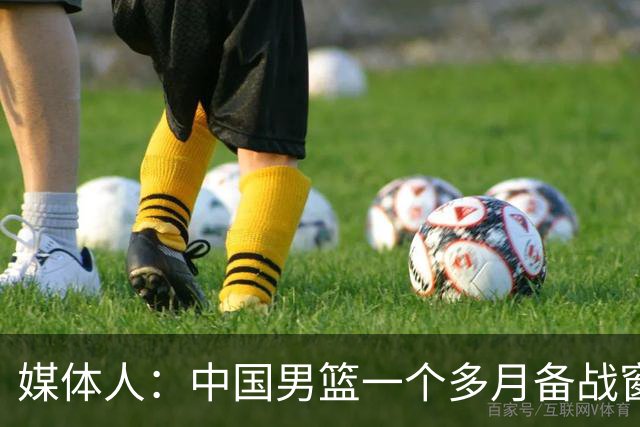 媒体人：中国男篮一个多月备战窗口期应确立核心并释放杨瀚森作用