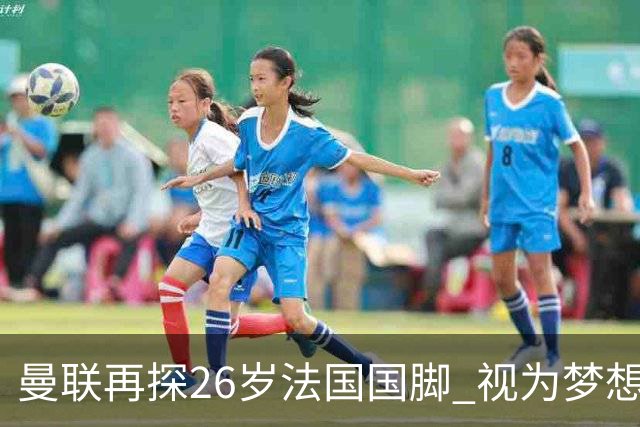 曼联再探26岁法国国脚 视为梦想签约 皇马不愿放人