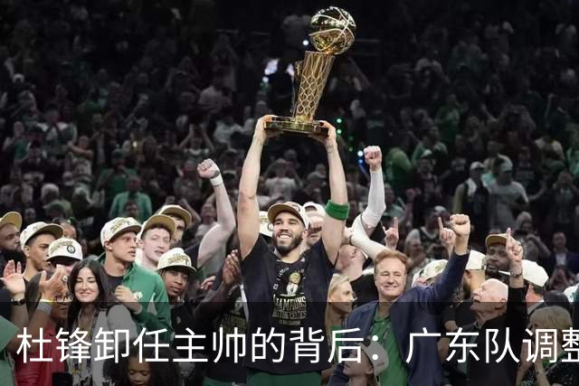 杜锋卸任主帅的背后：广东队调整定位，争冠不再是主要目标